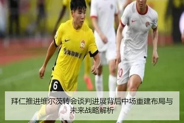 拜仁推进维尔茨转会谈判进展背后中场重建布局与未来战略解析