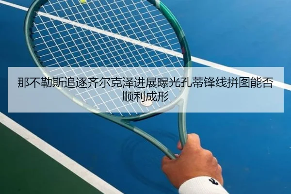 那不勒斯追逐齐尔克泽进展曝光孔蒂锋线拼图能否顺利成形
