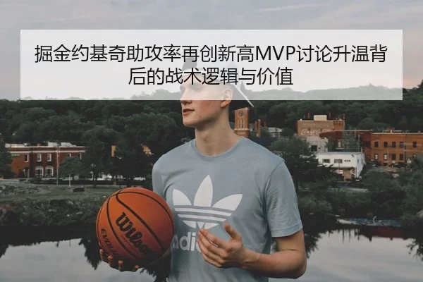 掘金约基奇助攻率再创新高MVP讨论升温背后的战术逻辑与价值