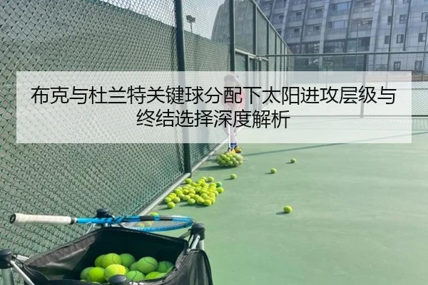 布克与杜兰特关键球分配下太阳进攻层级与终结选择深度解析